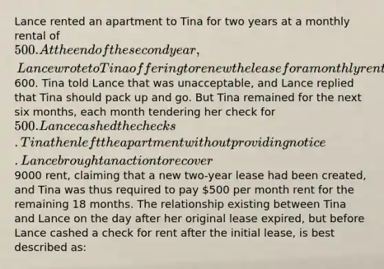 Lance rented an apartment to Tina for two years at a monthly rental of 500. At the end of the second year, Lance wrote to Tina offering to renew the lease for a monthly rental of600. Tina told Lance that was unacceptable, and Lance replied that Tina should pack up and go. But Tina remained for the next six months, each month tendering her check for 500. Lance cashed the checks. Tina then left the apartment without providing notice. Lance brought an action to recover9000 rent, claiming that a new two-year lease had been created, and Tina was thus required to pay 500 per month rent for the remaining 18 months. The relationship existing between Tina and Lance on the day after her original lease expired, but before Lance cashed a check for rent after the initial lease, is best described as: