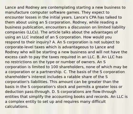 Lance and Rodney are contemplating starting a new business to manufacture computer software games. They expect to encounter losses in the initial years.​ Lance's CPA has talked to them about using an S corporation.​ Rodney, while reading a business​ publication, encounters a discussion on limited liability companies​ (LLCs). The article talks about the advantages of using an LLC instead of an S corporation. How would you respond to their​ inquiry? A. An S corporation is not subject to​ corporate-level taxes which is advantageous to Lance and Rodney who will be starting a new business and will not have the excess cash to pay the taxes required in an LLC. B. An LLC has no restrictions on the type or number of owners. An S corporation is limited to 100​ shareholders, none of which may be a corporation or a partnership. C. The basis of the S corporation​ shareholder's interest includes a ratable share of the S​ corporation's liabilities. This amount can be greater than the basis in the S​ corporation's stock and permits a greater loss or deduction​ pass-through. D. S corporations are​ flow-through entities that simplify the accounting books and records. An LLC is a complex entity to set up and requires many difficult calculations.