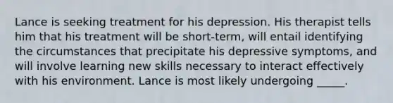 Lance is seeking treatment for his depression. His therapist tells him that his treatment will be short-term, will entail identifying the circumstances that precipitate his depressive symptoms, and will involve learning new skills necessary to interact effectively with his environment. Lance is most likely undergoing _____.