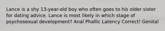 Lance is a shy 13-year-old boy who often goes to his older sister for dating advice. Lance is most likely in which stage of psychosexual development? Anal Phallic Latency Correct! Genital