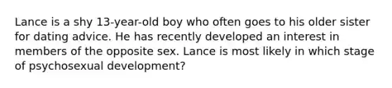 Lance is a shy 13-year-old boy who often goes to his older sister for dating advice. He has recently developed an interest in members of the opposite sex. Lance is most likely in which stage of psychosexual development?