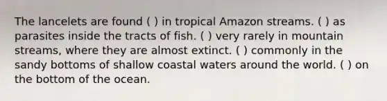 The lancelets are found ( ) in tropical Amazon streams. ( ) as parasites inside the tracts of fish. ( ) very rarely in mountain streams, where they are almost extinct. ( ) commonly in the sandy bottoms of shallow coastal waters around the world. ( ) on the bottom of the ocean.