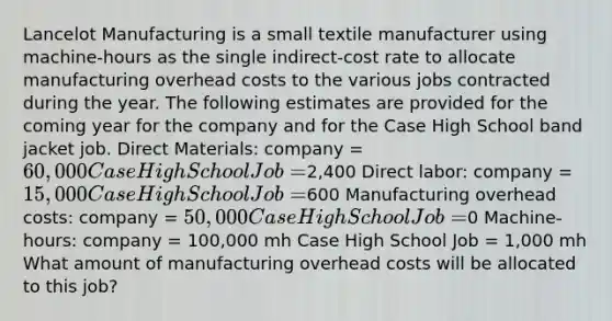 Lancelot Manufacturing is a small textile manufacturer using machine-hours as the single indirect-cost rate to allocate manufacturing overhead costs to the various jobs contracted during the year. The following estimates are provided for the coming year for the company and for the Case High School band jacket job. Direct Materials: company = 60,000 Case High School Job =2,400 Direct labor: company = 15,000 Case High School Job =600 Manufacturing overhead costs: company = 50,000 Case High School Job =0 Machine-hours: company = 100,000 mh Case High School Job = 1,000 mh What amount of manufacturing overhead costs will be allocated to this job?