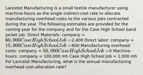 Lancelot Manufacturing is a small textile manufacturer using machine-hours as the single indirect-cost rate to allocate manufacturing overhead costs to the various jobs contracted during the year. The following estimates are provided for the coming year for the company and for the Case High School band jacket job. Direct Materials: company = 60,000 Case High School Job =2,400 Direct labor: company = 15,000 Case High School Job =600 Manufacturing overhead costs: company = 50,000 Case High School Job =0 Machine-hours: company = 100,000 mh Case High School Job = 1,000 mh For Lancelot Manufacturing, what is the annual manufacturing overhead cost-allocation rate?