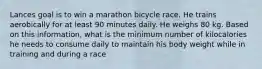 Lances goal is to win a marathon bicycle race. He trains aerobically for at least 90 minutes daily. He weighs 80 kg. Based on this information, what is the minimum number of kilocalories he needs to consume daily to maintain his body weight while in training and during a race