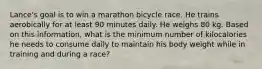 Lance's goal is to win a marathon bicycle race. He trains aerobically for at least 90 minutes daily. He weighs 80 kg. Based on this information, what is the minimum number of kilocalories he needs to consume daily to maintain his body weight while in training and during a race?