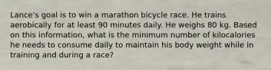 Lance's goal is to win a marathon bicycle race. He trains aerobically for at least 90 minutes daily. He weighs 80 kg. Based on this information, what is the minimum number of kilocalories he needs to consume daily to maintain his body weight while in training and during a race?