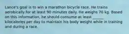 Lance's goal is to win a marathon bicycle race. He trains aerobically for at least 90 minutes daily. He weighs 70 kg. Based on this information, he should consume at least ______ kilocalories per day to maintain his body weight while in training and during a race.