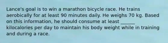 Lance's goal is to win a marathon bicycle race. He trains aerobically for at least 90 minutes daily. He weighs 70 kg. Based on this information, he should consume at least ______ kilocalories per day to maintain his body weight while in training and during a race.