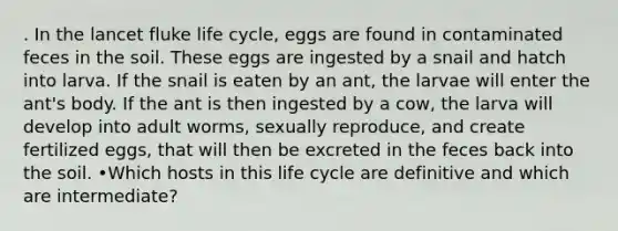 . In the lancet fluke life cycle, eggs are found in contaminated feces in the soil. These eggs are ingested by a snail and hatch into larva. If the snail is eaten by an ant, the larvae will enter the ant's body. If the ant is then ingested by a cow, the larva will develop into adult worms, sexually reproduce, and create fertilized eggs, that will then be excreted in the feces back into the soil. •Which hosts in this life cycle are definitive and which are intermediate?