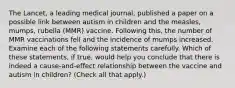 The Lancet​, a leading medical​ journal, published a paper on a possible link between autism in children and the​ measles, mumps, rubella​ (MMR) vaccine. Following​ this, the number of MMR vaccinations fell and the incidence of mumps increased. Examine each of the following statements carefully. Which of these​ statements, if​ true, would help you conclude that there is indeed a​ cause-and-effect relationship between the vaccine and autism in​ children? ​(Check all that apply.​)