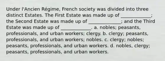 Under l'Ancien Régime, French society was divided into three distinct Estates. The First Estate was made up of _____________; the Second Estate was made up of ______________; and the Third Estate was made up of _____________. a. nobles; peasants, professionals, and urban workers; clergy. b. clergy; peasants, professionals, and urban workers; nobles. c. clergy; nobles; peasants, professionals, and urban workers. d. nobles, clergy; peasants, professionals, and urban workers.