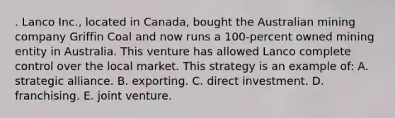 . Lanco Inc., located in Canada, bought the Australian mining company Griffin Coal and now runs a 100-percent owned mining entity in Australia. This venture has allowed Lanco complete control over the local market. This strategy is an example of: A. strategic alliance. B. exporting. C. direct investment. D. franchising. E. joint venture.