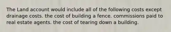 The Land account would include all of the following costs except drainage costs. the cost of building a fence. commissions paid to real estate agents. the cost of tearing down a building.