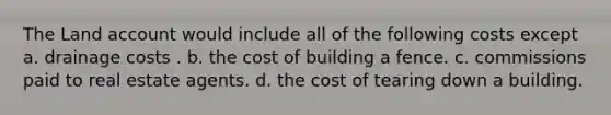 The Land account would include all of the following costs except a. drainage costs . b. the cost of building a fence. c. commissions paid to real estate agents. d. the cost of tearing down a building.