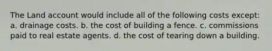 The Land account would include all of the following costs except: a. drainage costs. b. the cost of building a fence. c. commissions paid to real estate agents. d. the cost of tearing down a building.