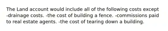 The Land account would include all of the following costs except -drainage costs. -the cost of building a fence. -commissions paid to real estate agents. -the cost of tearing down a building.