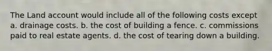 The Land account would include all of the following costs except a. drainage costs. b. the cost of building a fence. c. commissions paid to real estate agents. d. the cost of tearing down a building.