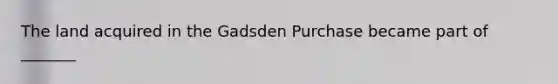 The land acquired in the Gadsden Purchase became part of _______