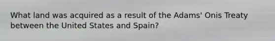 What land was acquired as a result of the Adams' Onis Treaty between the United States and Spain?