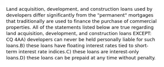 Land acquisition, development, and construction loans used by developers differ significantly from the "permanent" mortgages that traditionally are used to finance the purchase of commercial properties. All of the statements listed below are true regarding land acquisition, development, and construction loans EXCEPT: CQ 4AA) developers can never be held personally liable for such loans.B) these loans have floating interest rates tied to short-term interest rate indices.C) these loans are interest-only loans.D) these loans can be prepaid at any time without penalty.