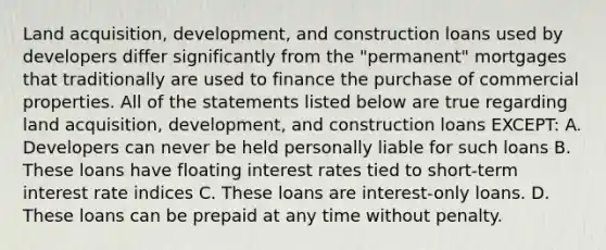 Land acquisition, development, and construction loans used by developers differ significantly from the "permanent" mortgages that traditionally are used to finance the purchase of commercial properties. All of the statements listed below are true regarding land acquisition, development, and construction loans EXCEPT: A. Developers can never be held personally liable for such loans B. These loans have floating interest rates tied to short-term interest rate indices C. These loans are interest-only loans. D. These loans can be prepaid at any time without penalty.