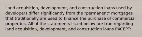 Land acquisition, development, and construction loans used by developers differ significantly from the "permanent" mortgages that traditionally are used to finance the purchase of commercial properties. All of the statements listed below are true regarding land acquisition, development, and construction loans EXCEPT: