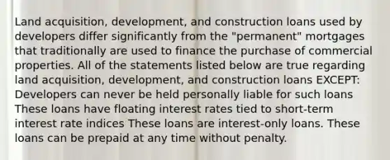 Land acquisition, development, and construction loans used by developers differ significantly from the "permanent" mortgages that traditionally are used to finance the purchase of commercial properties. All of the statements listed below are true regarding land acquisition, development, and construction loans EXCEPT: Developers can never be held personally liable for such loans These loans have floating interest rates tied to short-term interest rate indices These loans are interest-only loans. These loans can be prepaid at any time without penalty.