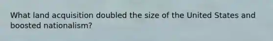 What land acquisition doubled the size of the United States and boosted nationalism?