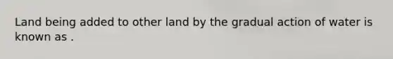 Land being added to other land by the gradual action of water is known as .