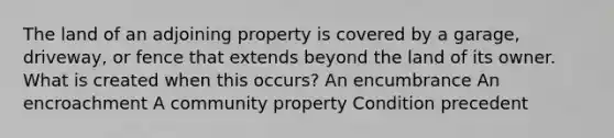 The land of an adjoining property is covered by a garage, driveway, or fence that extends beyond the land of its owner. What is created when this occurs? An encumbrance An encroachment A community property Condition precedent