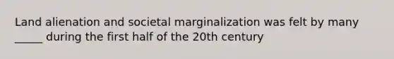 Land alienation and societal marginalization was felt by many _____ during the first half of the 20th century