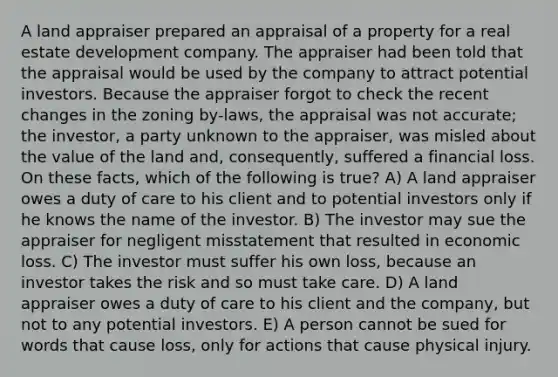 A land appraiser prepared an appraisal of a property for a real estate development company. The appraiser had been told that the appraisal would be used by the company to attract potential investors. Because the appraiser forgot to check the recent changes in the zoning by-laws, the appraisal was not accurate; the investor, a party unknown to the appraiser, was misled about the value of the land and, consequently, suffered a financial loss. On these facts, which of the following is true? A) A land appraiser owes a duty of care to his client and to potential investors only if he knows the name of the investor. B) The investor may sue the appraiser for negligent misstatement that resulted in economic loss. C) The investor must suffer his own loss, because an investor takes the risk and so must take care. D) A land appraiser owes a duty of care to his client and the company, but not to any potential investors. E) A person cannot be sued for words that cause loss, only for actions that cause physical injury.