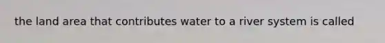 the land area that contributes water to a river system is called