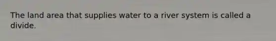 The land area that supplies water to a river system is called a divide.