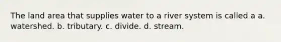 The land area that supplies water to a river system is called a a. watershed. b. tributary. c. divide. d. stream.