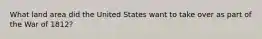 What land area did the United States want to take over as part of the War of 1812?