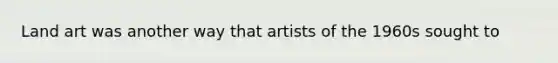 Land art was another way that artists of the 1960s sought to