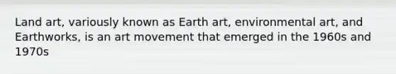 Land art, variously known as Earth art, environmental art, and Earthworks, is an art movement that emerged in the 1960s and 1970s