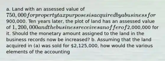 a. Land with an assessed value of 750,000 for property tax purposes is acquired by a business for900,000. Ten years later, the plot of land has an assessed value of 1,200,000 and the business receives an offer of2,000,000 for it. Should the monetary amount assigned to the land in the business records now be increased? b. Assuming that the land acquired in (a) was sold for 2,125,000, how would the various elements of the accounting