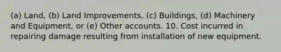 (a) Land, (b) Land Improvements, (c) Buildings, (d) Machinery and Equipment, or (e) Other accounts. 10. Cost incurred in repairing damage resulting from installation of new equipment.