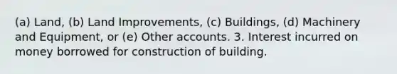 (a) Land, (b) Land Improvements, (c) Buildings, (d) Machinery and Equipment, or (e) Other accounts. 3. Interest incurred on money borrowed for construction of building.