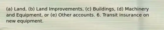 (a) Land, (b) Land Improvements, (c) Buildings, (d) Machinery and Equipment, or (e) Other accounts. 6. Transit insurance on new equipment.