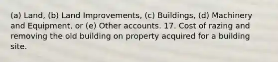 (a) Land, (b) Land Improvements, (c) Buildings, (d) Machinery and Equipment, or (e) Other accounts. 17. Cost of razing and removing the old building on property acquired for a building site.