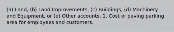 (a) Land, (b) Land Improvements, (c) Buildings, (d) Machinery and Equipment, or (e) Other accounts. 1. Cost of paving parking area for employees and customers.