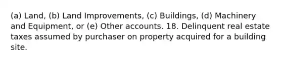 (a) Land, (b) Land Improvements, (c) Buildings, (d) Machinery and Equipment, or (e) Other accounts. 18. Delinquent real estate taxes assumed by purchaser on property acquired for a building site.