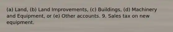 (a) Land, (b) Land Improvements, (c) Buildings, (d) Machinery and Equipment, or (e) Other accounts. 9. Sales tax on new equipment.