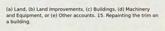 (a) Land, (b) Land Improvements, (c) Buildings, (d) Machinery and Equipment, or (e) Other accounts. 15. Repainting the trim on a building.