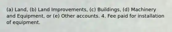 (a) Land, (b) Land Improvements, (c) Buildings, (d) Machinery and Equipment, or (e) Other accounts. 4. Fee paid for installation of equipment.