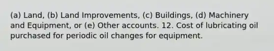 (a) Land, (b) Land Improvements, (c) Buildings, (d) Machinery and Equipment, or (e) Other accounts. 12. Cost of lubricating oil purchased for periodic oil changes for equipment.